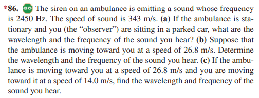 *86. GO The siren on an ambulance is emitting a sound whose frequency
is 2450 Hz. The speed of sound is 343 m/s. (a) If the ambulance is sta-
tionary and you (the “observer") are sitting in a parked car, what are the
wavelength and the frequency of the sound you hear? (b) Suppose that
the ambulance is moving toward you at a speed of 26.8 m/s. Determine
the wavelength and the frequency of the sound you hear. (c) If the ambu-
lance is moving toward you at a speed of 26.8 m/s and you are moving
toward it at a speed of 14.0 m/s, find the wavelength and frequency of the
sound you hear.
