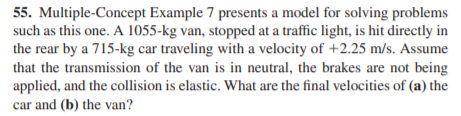 55. Multiple-Concept Example 7 presents a model for solving problems
such as this one. A 1055-kg van, stopped at a traffic light, is hit directly in
the rear by a 715-kg car traveling with a velocity of +2.25 m/s. Assume
that the transmission of the van is in neutral, the brakes are not being
applied, and the collision is elastic. What are the final velocities of (a) the
car and (b) the van?
