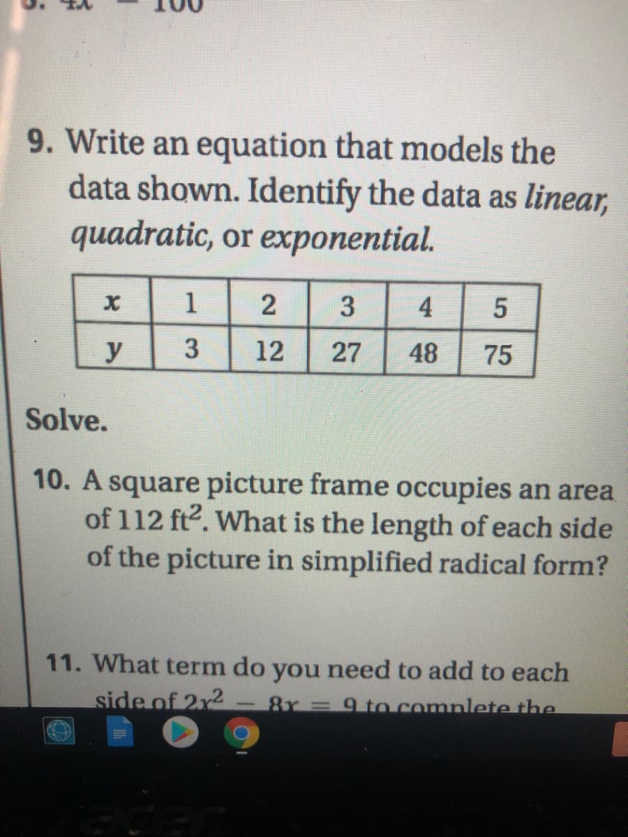 9. Write an equation that models the
data shown. Identify the data as linear,
quadratic, or exponential.
1
2
3
4
y
3
12
27
48
75
Solve.
10. A square picture frame occupies an area
of 112 ft2. What is the length of each side
of the picture in simplified radical form?
11. What term do you need to add to each
side of 2x2
9 to comnlete the
5.
