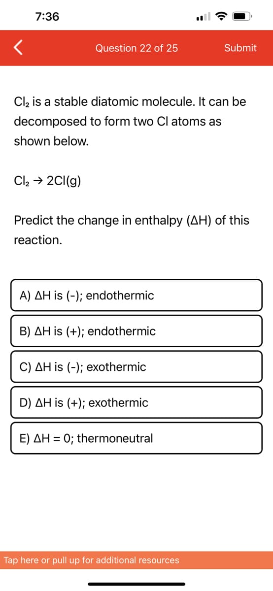7:36
Question 22 of 25
Cl₂ → 2Cl(g)
Cl₂ is a stable diatomic molecule. It can be
decomposed to form two Cl atoms as
shown below.
Predict the change in enthalpy (AH) of this
reaction.
A) AH is (-); endothermic
B) AH is (+); endothermic
C) AH is (-); exothermic
D) AH is (+); exothermic
Submit
E) AH = 0; thermoneutral
Tap here or pull up for additional resources