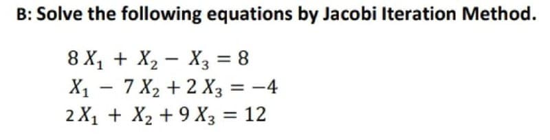 B: Solve the following equations by Jacobi Iteration Method.
8 X₁ + X₂
X3 = 8
X₁ - 7 X₂ + 2 X3 = -4
2X₁ + X₂ + 9 X3 = 12