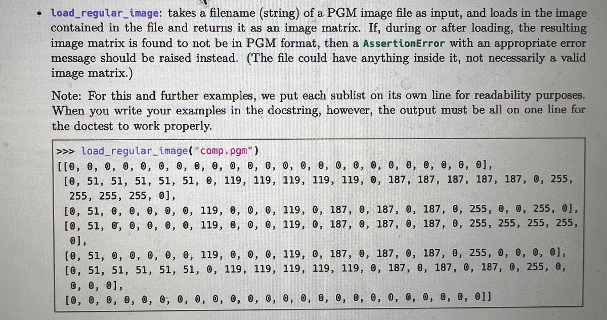 • load_regular_image: takes a filename (string) of a PGM image file as input, and loads in the image
contained in the file and returns it as an image matrix. If, during or after loading, the resulting
image matrix is found to not be in PGM format, then a AssertionError with an appropriate error
message should be raised instead. (The file could have anything inside it, not necessarily a valid
image matrix.)
Note: For this and further examples, we put each sublist on its own line for readability purposes.
When you write your examples in the docstring, however, the output must be all on one line for
the doctest to work properly.
>>> load_regular_image("comp.pgm")
[[0, 0, 0, 0, 0, 0, 0, 0, 0, 0, 0, 0, 0, 0, 0, 0, 0, 0, 0, 0, 0, 0, 0, 0],
[0, 51, 51, 51, 51, 51, 0, 119, 119, 119, 119, 119, 0, 187, 187, 187, 187, 187, 0, 255,
9, 12⁹, 0,
255, 255, 255, 0],
[0, 51, 0, 0, 0, 0, 0, 119, 0, 0, 0,
[0, 51, 0, 0, 0, 0, 0, 119, 0, 0, 0,
0],
119, 0, 187, 0, 187, 0, 187, 0, 255, 0, 0, 255, 0],
119, 0, 187, 0, 187, 0, 187, 0, 255, 255, 255, 255,
[0, 51, 0, 0, 0, 0, 0, 119, 0, 0, 0, 119, 0, 187, 0, 187, 0, 187, 0, 255, 0, 0, 0, 0],
[0, 51, 51, 51, 51, 51, 0, 119, 119, 119, 119, 119, 0, 187, 0, 187, 0, 187, 0, 255, 0,
0, 0, 0],
[0, 0, 0, 0, 0, 0,
0, 0, 0,
0,
0, 0, 0,
0, 0, 0, 0, 0, 0, 0, 0, 0, 0, 0, 0, 0, 0, 0, 0]]