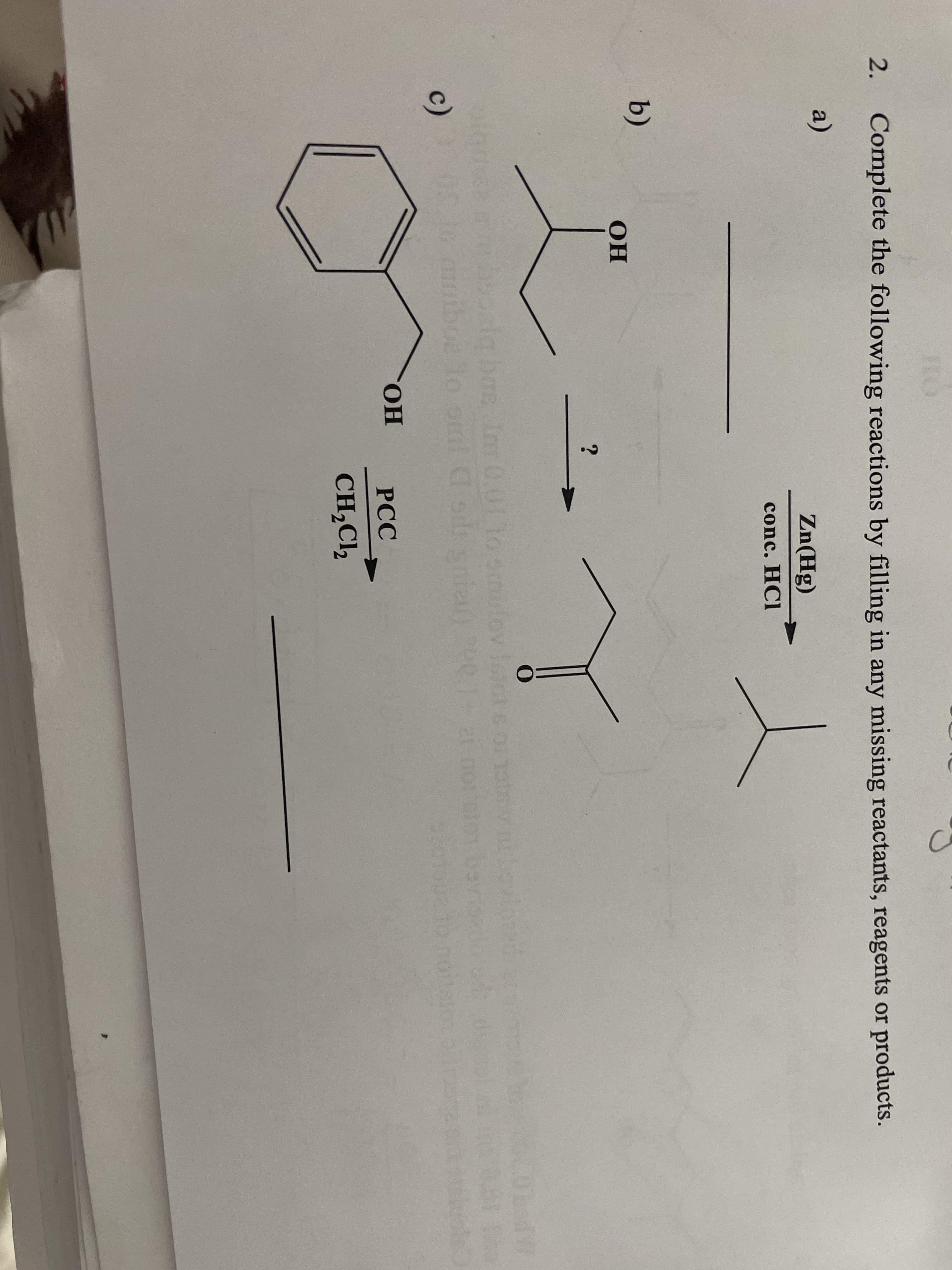 HO
2. Complete the following reactions by filling in any missing reactants, reagents or products.
a)
Zn(Hg)
conc. HCI
b)
OH
olamee hoosla bas im 0.011o om
me Im 0.01 1o smulov
c)
awiboa lo omnl C sid gnien)
to omi
010
CHO.
РСС
CH,Cl,
