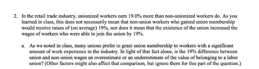 2. In the retail trade industry, unionized workers earn 19.0% more than non-unionized workers do. As you
learned in class, this does not necessarily mean that non-union workers who gained union membership
would receive raises of (on average) 19%, nor does it mean that the existence of the union increased the
wages of workers who were able to join the union by 19%.
a. As we noted in class, many unions prefer to grant union membership to workers with a significant
amount of work experience in the industry. In light of that fact alone, is the 19% difference between
union and non-union wages an overestimate or an underestimate of the value of belonging to a labor
union? (Other factors might also affect that comparison, but ignore them for this part of the question.)