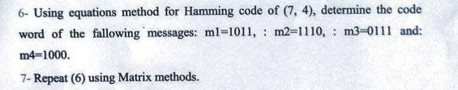 6- Using equations method for Hamming code of (7, 4), determine the code
word of the fallowing messages: ml-1011, m2-1110, m3-0111 and:
m4=1000.
7- Repeat (6) using Matrix methods.