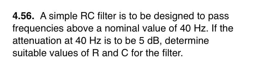 4.56. A simple RC filter is to be designed to pass
frequencies above a nominal value of 40 Hz. If the
attenuation at 40 Hz is to be 5 dB, determine
suitable values of R and C for the filter.
