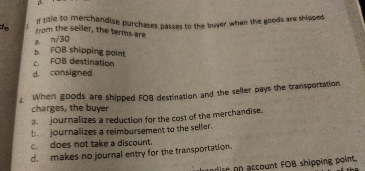 If title to merchandise purchases passes to the buyer when the goods are shipped
from the seller, the terms are
de
a. n/30
h FOB shipping point
FOB destination
C.
d. consigned
when goods are shipped FOR destination and the seller pays the transportation
charges, the buyer
4.
a. journalizes a reduction for the cost of the merchandise.
b. journalizes a reimbursement to the seller.
does not take a discount.
C.
d.
makes no journal entry for the transportation.
nhandise on account FOB shipping point,
f the
