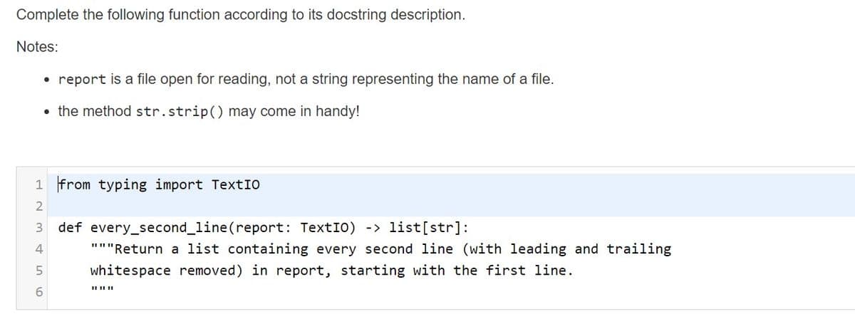 Complete the following function according to its docstring description.
Notes:
• report is a file open for reading, not a string representing the name of a file.
• the method str.strip() may come in handy!
1 from typing import TextIO
def every_second_line(report: TextIO) -> list[str]:
"""Return a list containing every second line (with leading and trailing
whitespace removed) in report, starting with the first line.
