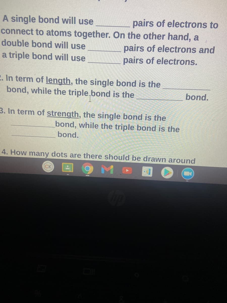 pairs of electrons to
connect to atoms together. On the other hand, a
pairs of electrons and
pairs of electrons.
A single bond will use
double bond will use
a triple bond will use
E. In term of length, the single bond is the
bond, while the triple, bond is the
bond.
3. In term of strength, the single bond is the
bond, while the triple bond is the
bond.
4. How many dots are there should be drawn around
M.
CK
