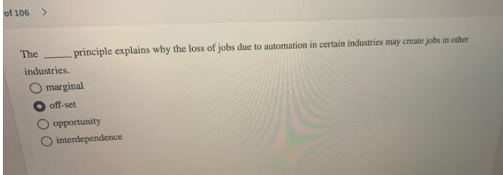 of 106 >
The
principle explains why the loss of jobs due to automation in certain industries may create jobs in other
industries.
marginal
off-set
opportunity
interdependence
