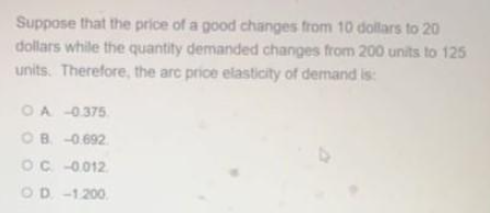 Suppose that the price of a good changes from 10 dollars to 20
dollars while the quantity demanded changes from 200 units to 125
units. Therefore, the arc price elasticity of demand is:
OA -0375.
OB -0.692
OC 0012
OD -1200,
