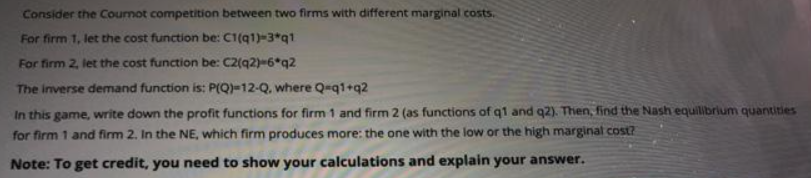 Consider the Cournot competition between two firms with different marginal costs.
For firm 1, let the cost function be: C1(q1)-3*q1
For firm 2, let the cost function be: C2(q2)-6*q2
The inverse demand function is: P(Q)=12-Q, where Q=q1+q2
In this game, write down the profit functions for firm 1 and firm 2 (as functions of q1 and q2). Then, find the Nash equilibrium quantities
for firm 1 and firm 2. In the NE, which firm produces more: the one with the low or the high marginal cost?
Note: To get credit, you need to show your calculations and explain your answer.
