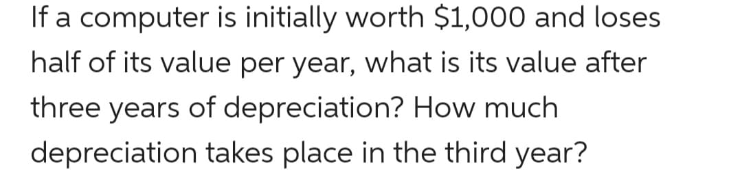 If a computer is initially worth $1,000 and loses
half of its value per year, what is its value after
three years of depreciation? How much
depreciation takes place in the third year?
