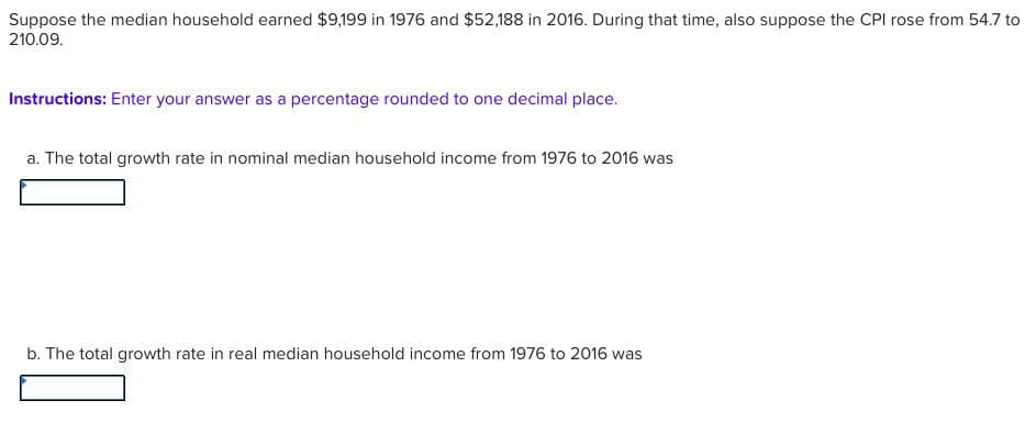 Suppose the median household earned $9,199 in 1976 and $52,188 in 2016. During that time, also suppose the CPI rose from 54.7 to
210.09.
Instructions: Enter your answer as a percentage rounded to one decimal place.
a. The total growth rate in nominal median household income from 1976 to 2016 was
b. The total growth rate in real median household income from 1976 to 2016 was
