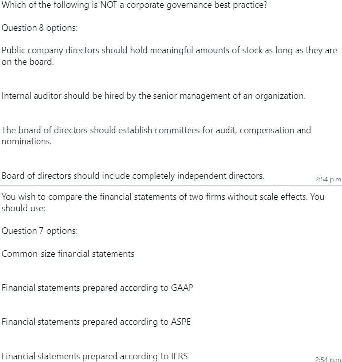 Which of the following is NOT a corporate governance best practice?
Question 8 options:
Public company directors should hold meaningful amounts of stock as long as they are
on the board.
Internal auditor should be hired by the senior management of an organization.
The board of directors should establish committees for audit, compensation and
nominations.
Board of directors should include completely independent directors.
2:54 p.m.
You wish to compare the financial statements of two firms without scale effects. You
should use:
Question 7 options:
Common-size financial statements
Financial statements prepared according to GAAP
Financial statements prepared according to ASPE
Financial statements prepared according to IFRS
2:54 p.m.
