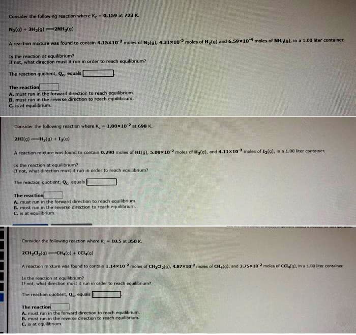 Consider the following reaction where Ke 0.159 at 723 K.
Na) + 3H2(9) 2NH(g)
A reaction mixture was found to contain 4.15x10 moles of Na(9), 4.31x102 moles of H2(g) and 6.59x10 moles of NHa(g), in a 1.00 liter container.
Is the reaction at equilibrium?
If not, what direction must it run in order to reach equilibrium?
The reaction quotient, Qo equals
The reaction
A. must run in the forward direction to reach equilibrium.
B. must run in the reverse direction to reach equilibrium.
C. is at equilibrium.
Consider the following reaction where Ke 1.80x102 at 698 K.
2HI(g) H(0) + 1z(a)
A reaction mixture was found to contain 0.290 moles of HI(g), 5.00x10 moles of H2(g), and 4.11x10 moles of 1(9), in a 1.00 liter container.
Is the reaction at equilibrium?
If not, what direction must it run in order to reach equilibrium?
The reaction quotient, Qe equals
The reaction
A. must run in the forward direction to reach equilibrium.
B. must run in the reverse direction to reach equilibrium.
C. is at equilibrium.
Consider the following reaction where K.- 10.5 at 350 K.
2CH,Cl,(a) CHa(a) + CClalo)
A reaction mixture was found to contain 1.14x102 moles of CH,C,(g), 4.87x10 2 moles of CHa(0), and 3.75x10 moles of Cata), in a 1.00 liter container.
Is the reaction at equilibrium?
If not, what direction must it run in order to reach equilibrium?
The reaction quotient, Qe equals
The reaction
A. must run in the forward direction to reach equilibrum.
B. must run in the reverse direction to reach equilibrium.
C. is at equilibrium.
