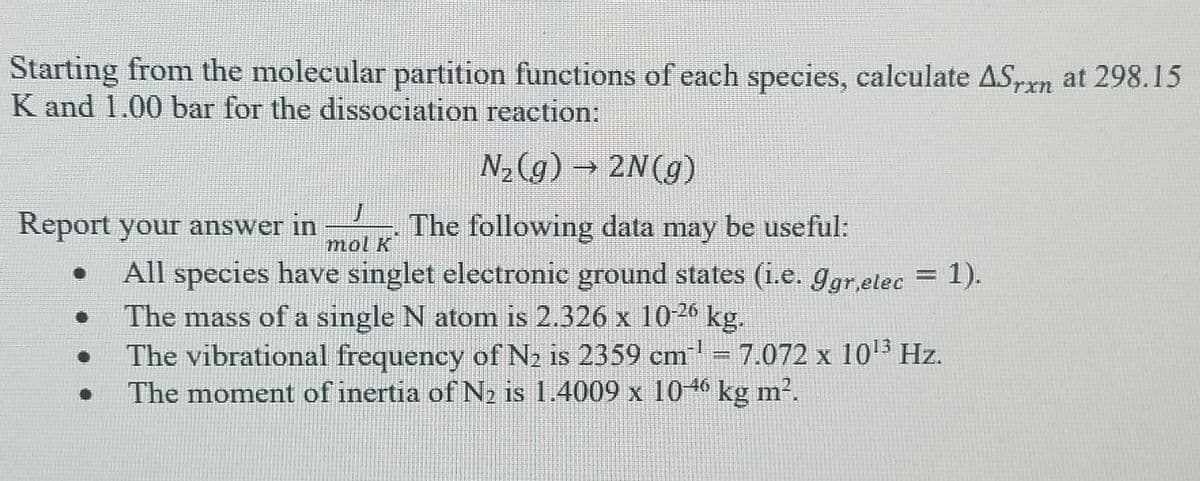 Starting from the molecular partition functions of each species, calculate AS,n at 298.15
K and 1.00 bar for the dissociation reaction:
N,(g) → 2N(g)
Report your answer in
The following data may be useful:
mol K
All species have singlet electronic ground states (i.e. ggr,etec = 1).
The mass of a single N atom is 2.326 x 1026 kg.
The vibrational frequency of N2 is 2359 cm = 7.072 x 10 Hz.
The moment of inertia of N2 is 1.4009 x 1046 kg m?.
