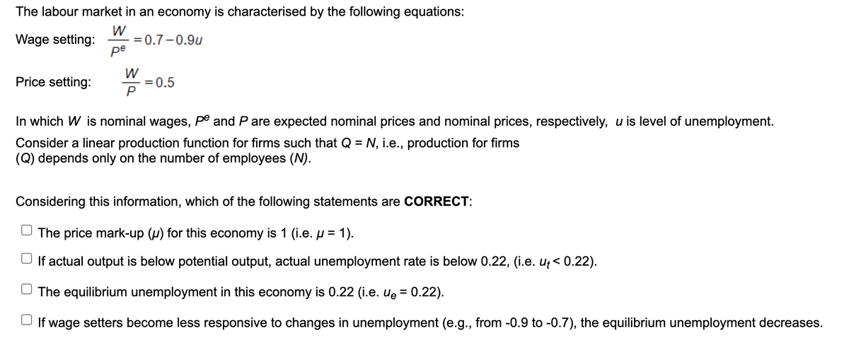 The labour market in an economy is characterised by the following equations:
W
= 0.7-0.9u
ре
Wage setting:
W
0.5
P
Price setting:
In which W is nominal wages, pº and P are expected nominal prices and nominal prices, respectively, u is level of unemployment.
Consider a linear production function for firms such that Q = N, i.e., production for firms
(Q) depends only on the number of employees (N).
Considering this information, which of the following statements are CORRECT:
The price mark-up (µ) for this economy is 1 (i.e. H = 1).
If actual output is below potential output, actual unemployment rate is below 0.22, (i.e. uţ< 0.22).
The equilibrium unemployment in this economy is 0.22 (i.e. uę = 0.22).
If wage setters become less responsive to changes in unemployment (e.g., from -0.9 to -0.7), the equilibrium unemployment decreases.
