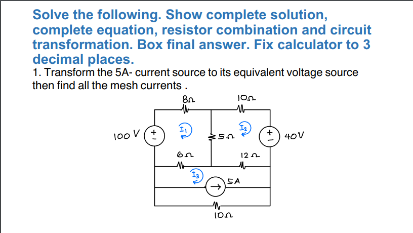 Solve the following. Show complete solution,
complete equation, resistor combination and circuit
transformation. Box final answer. Fix calculator to 3
decimal places.
1. Transform the 5A- current source to its equivalent voltage source
then find all the mesh currents.
100 V (+
82
M
1₁
65
M
ԵՌ
10n
M
1₂
M
102
122
M
SA
+1
40V