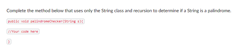 Complete the method below that uses only the String class and recursion to determine if a String is a palindrome.
public void palindromeChecker (String s) {
//Your code here