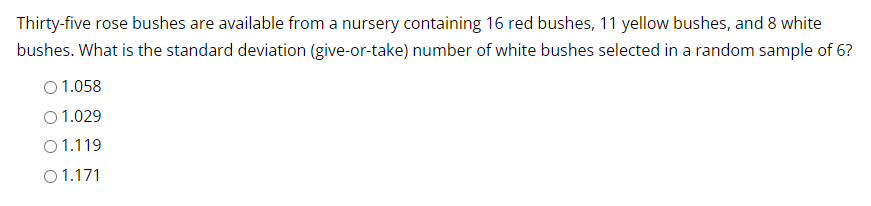 Thirty-five rose bushes are available from a nursery containing 16 red bushes, 11 yellow bushes, and 8 white
bushes. What is the standard deviation (give-or-take) number of white bushes selected in a random sample of 6?
O 1.058
O 1.029
01.119
01.171