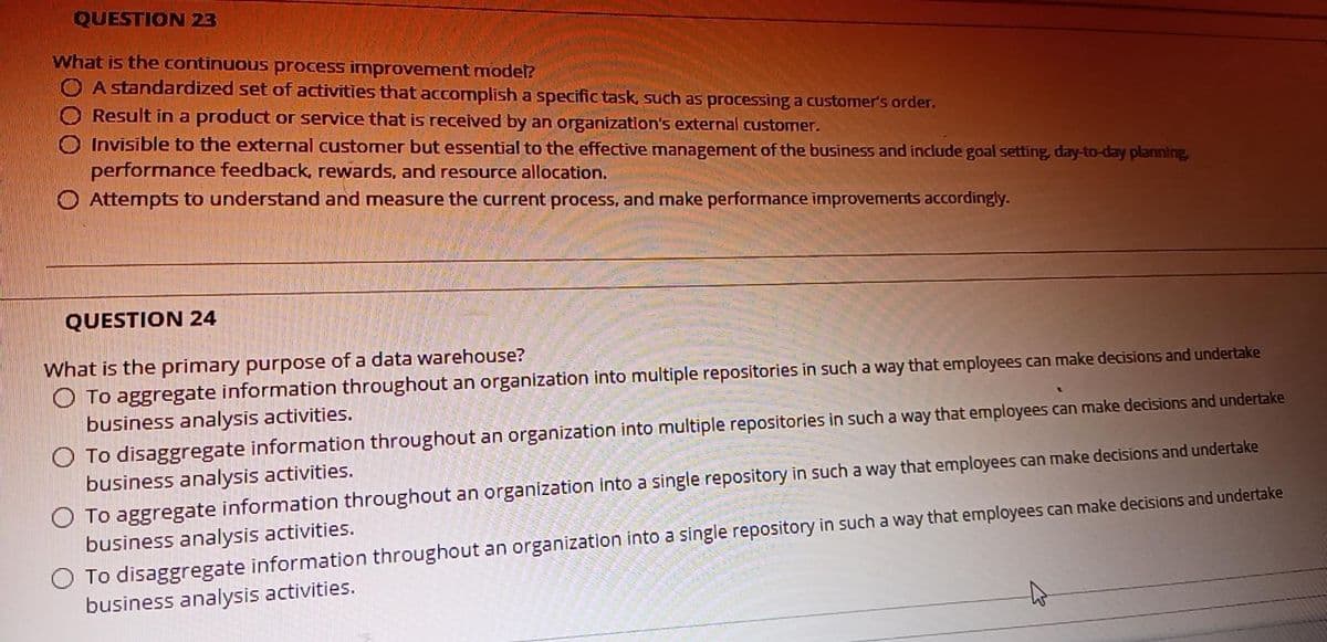 QUESTION 23
What is the continuous process improvement model?
O A standardized set of activities that accomplish a specific task, such as processing a customer's order.
Result in a product or service that is received by an organization's external customer.
Invisible to the external customer but essential to the effective management of the business and include goal setting, day-to-day planning,
performance feedback, rewards, and resource allocation.
O Attempts to understand and measure the current process, and make performance improvements accordingly.
QUESTION 24
What is the primary purpose of a data warehouse?
O To aggregate information throughout an organization into multiple repositories in such a way that employees can make decisions and undertake
business analysis activities.
O To disaggregate information throughout an organization into multiple repositories in such a way that employees can make decisions and undertake
business analysis activities.
O To aggregate information throughout an organization into a single repository in such a way that employees can make decisions and undertake
business analysis activities.
O To disaggregate information throughout an organization into a single repository in such a way that employees can make decisions and undertake
business analysis activities.
