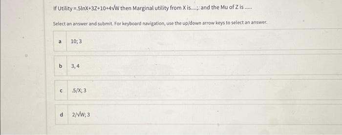 If Utility=.5lnX+3Z+10+4VW then Marginal utility from X is...... and the Mu of Z is......
Select an answer and submit. For keyboard navigation, use the up/down arrow keys to select an answer.
a
b
с
10; 3
3,4
5/X; 3
d 2/VW; 3