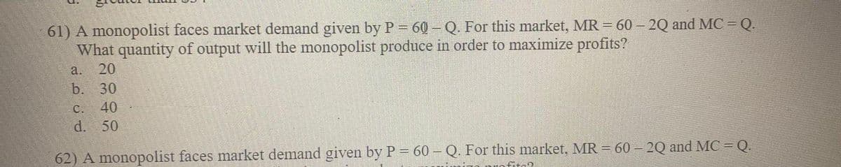 61) A monopolist faces market demand given by P = 60 - Q. For this market, MR = 60 - 2Q and MC = Q.
What quantity of output will the monopolist produce in order to maximize profits?
a. 20
b. 30
C. 40
d. 50
62) A monopolist faces market demand given by P = 60 - Q. For this market, MR = 60 - 2Q and MC = Q.
-0