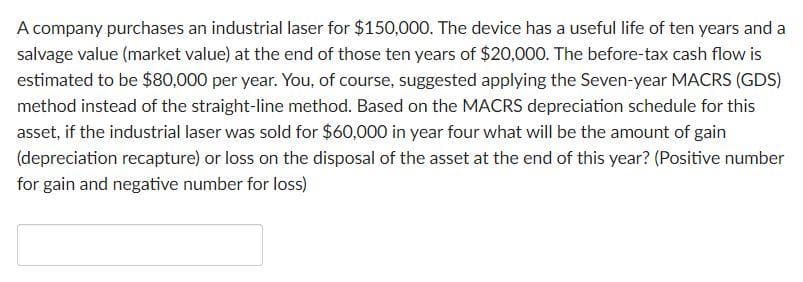 A company purchases an industrial laser for $150,000. The device has a useful life of ten years and a
salvage value (market value) at the end of those ten years of $20,000. The before-tax cash flow is
estimated to be $80,000 per year. You, of course, suggested applying the Seven-year MACRS (GDS)
method instead of the straight-line method. Based on the MACRS depreciation schedule for this
asset, if the industrial laser was sold for $60,000 in year four what will be the amount of gain
(depreciation recapture) or loss on the disposal of the asset at the end of this year? (Positive number
for gain and negative number for loss)