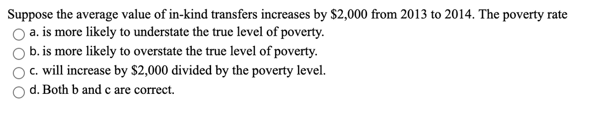 Suppose the average value of in-kind transfers increases by $2,000 from 2013 to 2014. The poverty rate
a. is more likely to understate the true level of poverty.
b. is more likely to overstate the true level of poverty.
c. will increase by $2,000 divided by the poverty level.
d. Both b and c are correct.