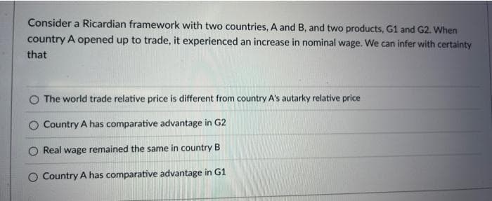 Consider a Ricardian framework with two countries, A and B, and two products, G1 and G2. When
country A opened up to trade, it experienced an increase in nominal wage. We can infer with certainty
that
The world trade relative price is different from country A's autarky relative price
Country A has comparative advantage in G2
Real wage remained the same in country B
O Country A has comparative advantage in G1