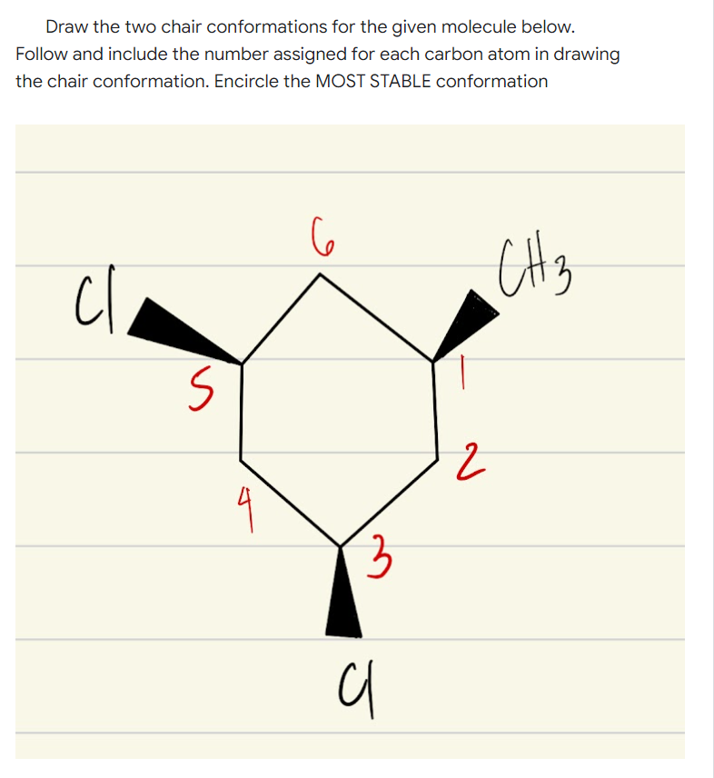 Draw the two chair conformations for the given molecule below.
Follow and include the number assigned for each carbon atom in drawing
the chair conformation. Encircle the MOST STABLE conformation
cl
CH3
