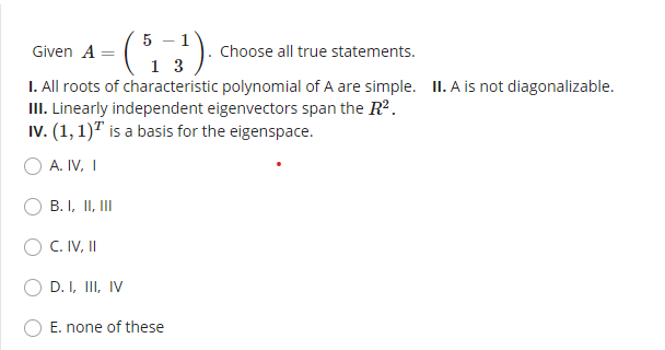 5
Given A =
Choose all true statements.
I. All roots of characteristic polynomial of A are simple. II. A is not diagonalizable.
III. Linearly independent eigenvectors span the R2.
Iv. (1, 1)" is a basis for the eigenspace.
A. IV, I
B. I, II, II
C. IV, II
D. I, III, IV
E. none of these
