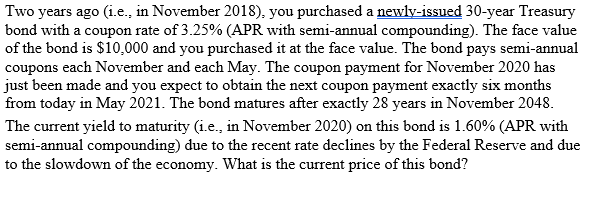 Two years ago (i.e., in November 2018), you purchased a newly-issued 30-year Treasury
bond with a coupon rate of 3.25% (APR with semi-annual compounding). The face value
of the bond is $10,000 and you purchased it at the face value. The bond pays semi-annual
coupons each November and each May. The coupon payment for November 2020 has
just been made and you expect to obtain the next coupon payment exactly six months
from today in May 2021. The bond matures after exactly 28 years in November 2048.
The current yield to maturity (i.e., in November 2020) on this bond is 1.60% (APR with
semi-annual compounding) due to the recent rate declines by the Federal Reserve and due
to the slowdown of the economy. What is the current price of this bond?
