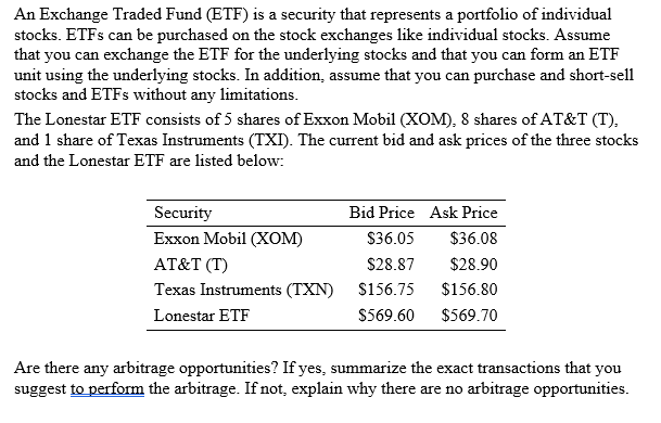 An Exchange Traded Fund (ETF) is a security that represents a portfolio of individual
stocks. ETFS can be purchased on the stock exchanges like individual stocks. Assume
that you can exchange the ETF for the underlying stocks and that you can form an ETF
unit using the underlying stocks. In addition, assume that you can purchase and short-sell
stocks and ETFS without any limitations.
The Lonestar ETF consists of 5 shares of Exxon Mobil (XOM), 8 shares of AT&T (T),
and 1 share of Texas Instruments (TXI). The current bid and ask prices of the three stocks
and the Lonestar ETF are listed below:
Security
Bid Price Ask Price
Еxxon Mobil (XоМ)
$36.05
$36.08
AT&T (T)
$28.87
$28.90
Texas Instruments (TXN)
$156.75
$156.80
Lonestar ETF
$569.60
$569.70
Are there any arbitrage opportunities? If yes, summarize the exact transactions that you
suggest to perform the arbitrage. If not, explain why there are no arbitrage opportunities.
