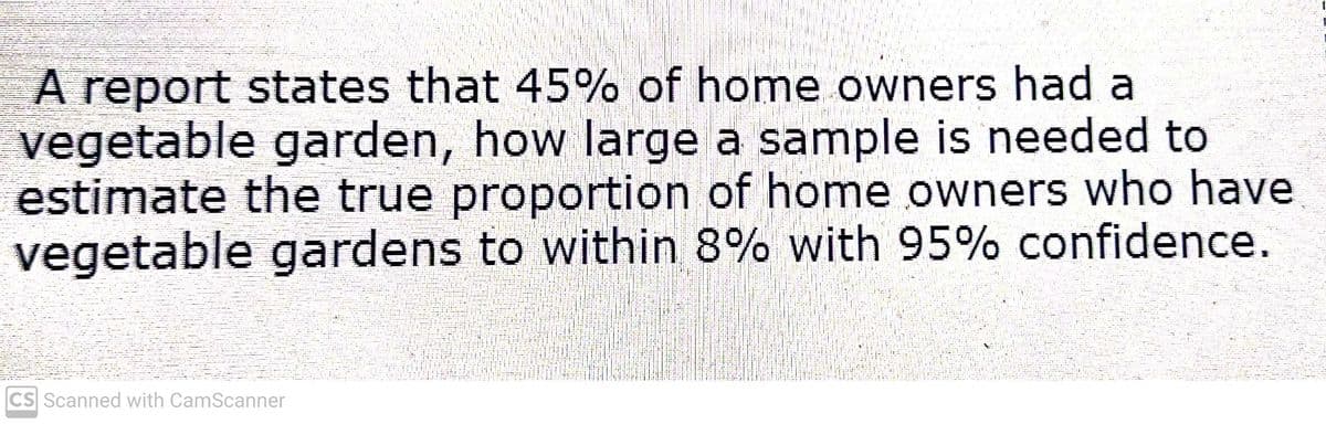 A report states that 45% of home owners had a
vegetable garden, how large a sample is needed to
estimate the true proportion of home owners who have
vegetable gardens to within 8% with 95% confidence.
CS Scanned with CamScanner