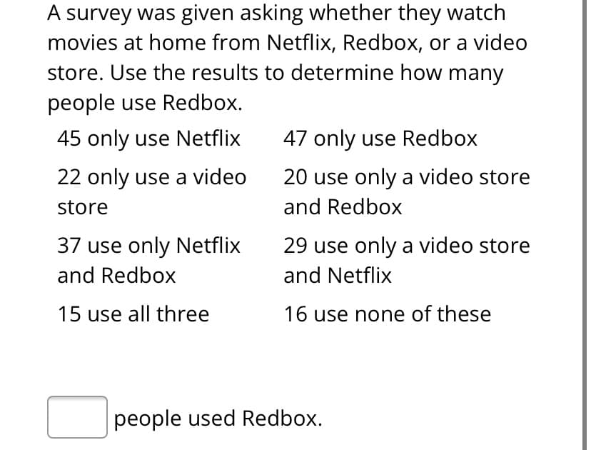A survey was given asking whether they watch
movies at home from Netflix, Redbox, or a video
store. Use the results to determine how many
people use Redbox.
45 only use Netflix
47 only use Redbox
22 only use a video
20 use only a video store
store
and Redbox
37 use only Netflix
29 use only a video store
and Redbox
and Netflix
15 use all three
16 use none of these
people used Redbox.
