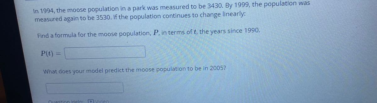 In 1994, the moose population in a park was measured to be 3430. By 1999, the population was
measured again to be 3530. If the population continues to change linearly:
Find a formula for the moose population, P, in terms of t, the years since 1990.
P(t) =
What does your model predict the moose population to be in 2005?
Ouestion Help:
DVideo

