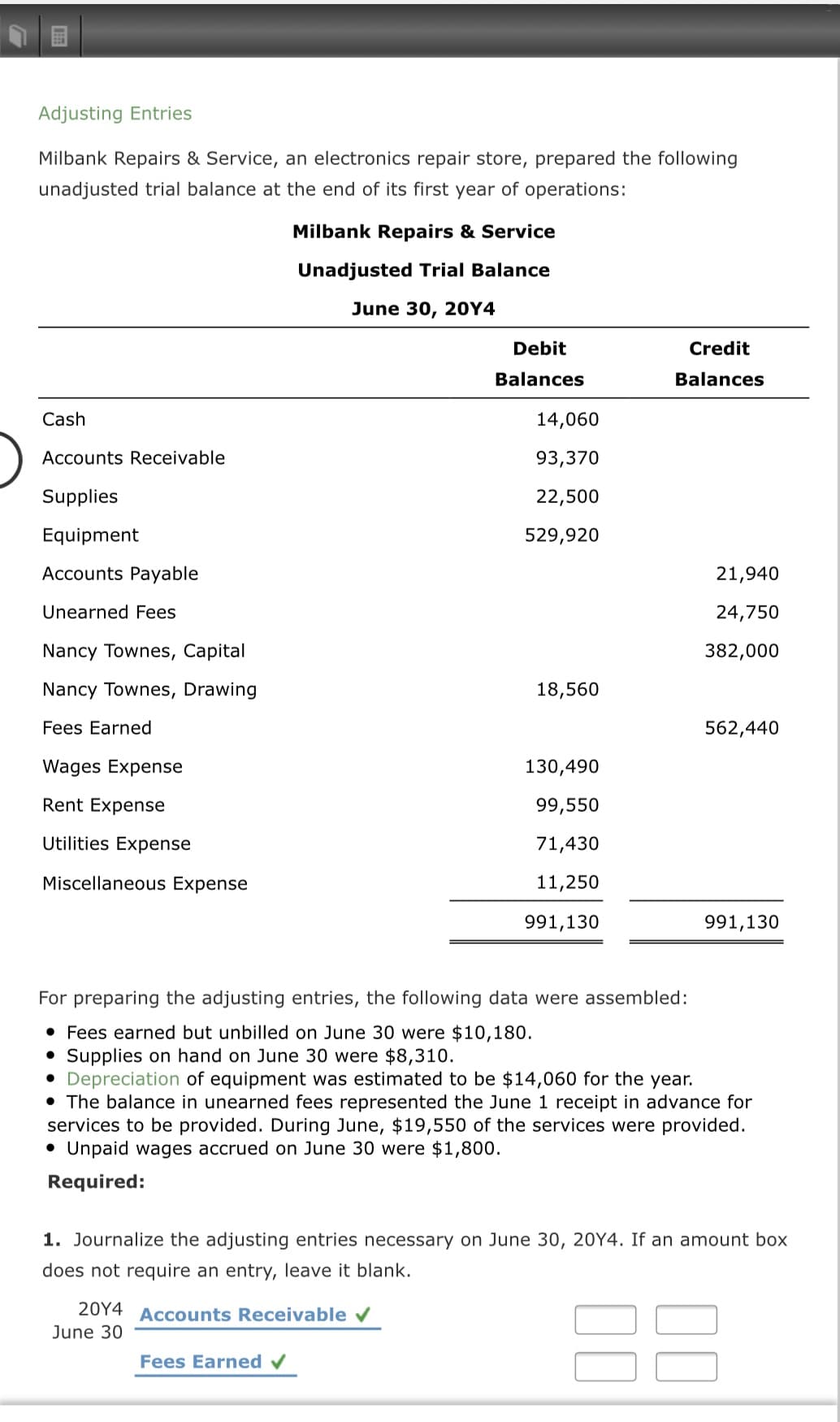 For preparing the adjusting entries, the following data were assembled:
• Fees earned but unbilled on June 30 were $10,180.
• Supplies on hand on June 30 were $8,310.
Depreciation of equipment was estimated to be $14,060 for the year.
• The balance in unearned fees represented the June 1 receipt in advance for
services to be provided. During June, $19,550 of the services were provided.
• Unpaid wages accrued on June 30 were $1,800.
Required:
1. Journalize the adjusting entries necessary on June 30, 20Y4. If an amount box
does not require an entry, leave it blank.
