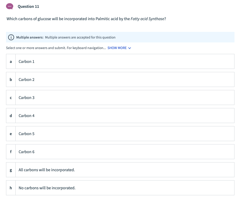 Question 11
Which carbons of glucose will be incorporated into Palmitic acid by the Fatty acid Synthase?
Multiple answers: Multiple answers are accepted for this question
Select one or more answers and submit. For keyboard navigation. SHOW MORE V
a
Carbon 1
Carbon 2
Carbon 3
d
Carbon 4
e
Carbon 5
f
Carbon 6
All carbons will be incorporated.
h
No carbons will be incorporated.
