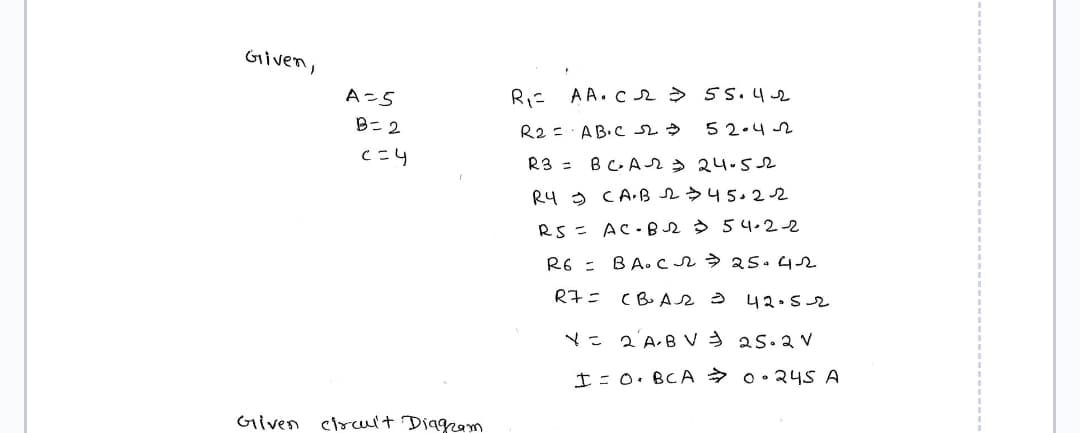 Given,
A=5
B=2
c=4
Given circuit Diagram
R₁= AA.C2 = 55.4-2
52.42
R2 =
AB.C 223
R3 =
BCA = 24.52
R4 CA.B 2 $ 45.22
RS = AC-BR 54-2-2
R6 = BA. C 22 ⇒ 25-4-2
42052
R7= (BAR
X = 2 AB V ⇒ 25.2 V
I = 0 BCA
0.245 A