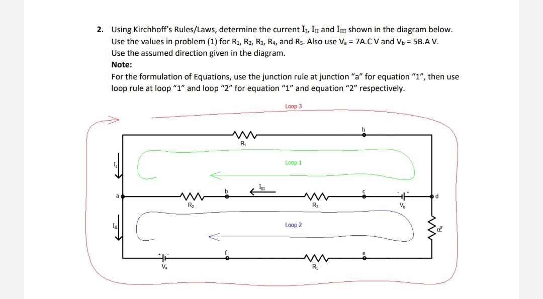 2. Using Kirchhoff's Rules/Laws, determine the current II, III and III shown in the diagram below.
Use the values in problem (1) for R₁, R2, R3, R4, and Rs. Also use Va = 7A.C V and Vb = 5B.A V.
Use the assumed direction given in the diagram.
Note:
For the formulation of Equations, use the junction rule at junction "a" for equation "1", then use
loop rule at loop "1" and loop "2" for equation "1" and equation "2" respectively.
Loop 3
V₂
www
R₂
R₁
Loop 1
Loop 2
R3
www
R5
