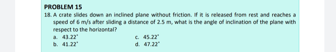 PROBLEM 15
18. A crate slides down an inclined plane without friction. If it is released from rest and reaches a
speed of 6 m/s after sliding a distance of 2.5 m, what is the angle of inclination of the plane with
respect to the horizontal?
a. 43.22°
b. 41.22°
c. 45.22°
d. 47.22°
