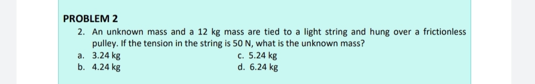 PROBLEM 2
2. An unknown mass and a 12 kg mass are tied to a light string and hung over a frictionless
pulley. If the tension in the string is 50 N, what is the unknown mass?
a. 3.24 kg
b. 4.24 kg
c. 5.24 kg
d. 6.24 kg
