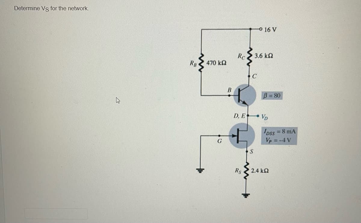 Determine Vs for the network.
RB
470 ΚΩ
G
B
Rc
Rs
C
- 16 V
3,6 ΚΩ
S
D. E VD
B=80
DSS = 8 mA
Vp = -4 V
2.4 ΚΩ