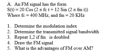 A. An FM signal has the form
S(t) = 20 Cos (2 a fc t+ 12 Sin (2 n fm t))
Where fc = 400 MHz, and fm = 20 KHz
1. Determine the modulation index
2. Determine the transmitted signal bandwidth
3. Repeat 1,2 if fm is doubled
4. Draw the FM signal
5. What is the advantages of FM over AM?
