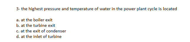 3- the highest pressure and temperature of water in the power plant cycle is located
a. at the boiler exit
b. at the turbine exit
c. at the exit of condenser
d. at the inlet of turbine
