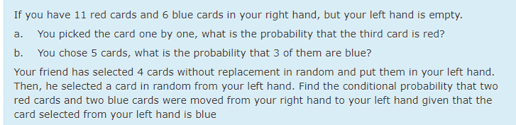 If you have 11 red cards and 6 blue cards in your right hand, but your left hand is empty.
You picked the card one by one, what is the probability that the third card is red?
a.
b.
You chose 5 cards, what is the probability that 3 of them are blue?
Your friend has selected 4 cards without replacement in random and put them in your left hand.
Then, he selected a card in random from your left hand. Find the conditional probability that two
red cards and two blue cards were moved from your right hand to your left hand given that the
card selected from your left hand is blue
