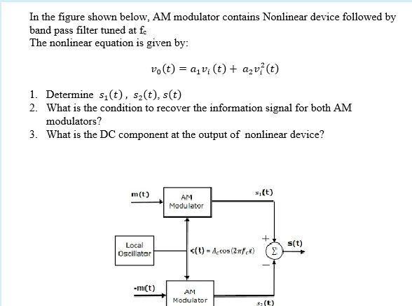 In the figure shown below, AM modulator contains Nonlinear device followed by
band pass filter tuned at fe
The nonlinear equation is given by:
vo(t) = a,v; (t) + azv?(t)
1. Determine s,(t), s2(t), s(t)
2. What is the condition to recover the information signal for both AM
modulators?
3. What is the DC component at the output of nonlinear device?
m(t)
s(t)
AM
Modulater
s(t)
3.
Local
<(t) = Açcos (2nfet)
Oscillatar
-m(t)
AM
Modulator
s:(t)
