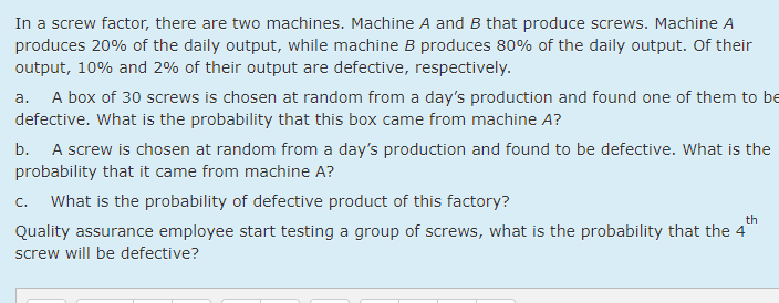 In a screw factor, there are two machines. Machine A and B that produce screws. Machine A
produces 20% of the daily output, while machine B produces 80% of the daily output. Of their
output, 10% and 2% of their output are defective, respectively.
A box of 30 screws is chosen at random from a day's production and found one of them to be
a.
defective. What is the probability that this box came from machine A?
A screw is chosen at random from a day's production and found to be defective. What is the
probability that it came from machine A?
b.
C.
What is the probability of defective product of this factory?
th
Quality assurance employee start testing a group of screws, what is the probability that the 4
screw will be defective?
